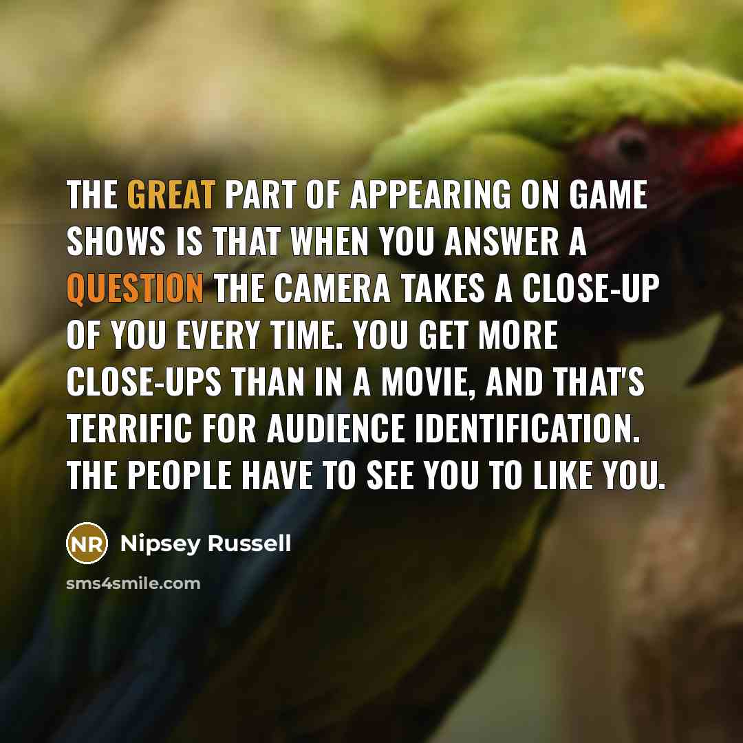 “The great part of appearing on game shows is that when you answer a question the camera takes a close-up of you every time. You get more close-ups than in a movie, and that's terrific for audience identification. The people have to see you to like you.” quote by Nipsey Russell