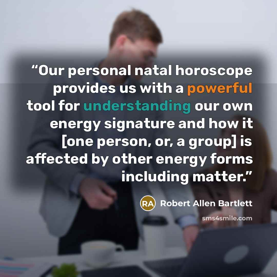 “Our personal natal horoscope provides us with a powerful tool for understanding our own energy signature and how it [one person, or, a group] is affected by other energy forms including matter.” quote by Robert Allen Bartlett