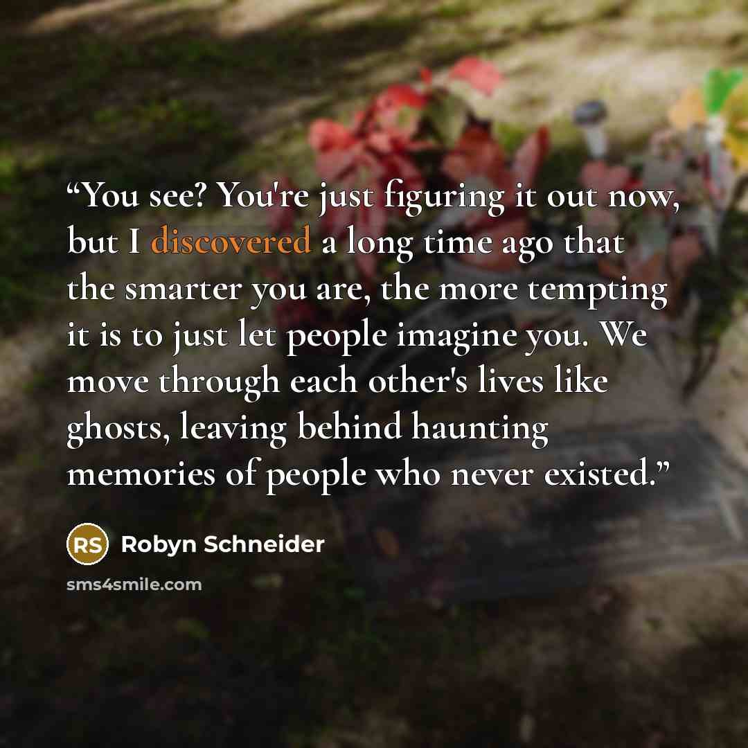 “You see? You're just figuring it out now, but I discovered a long time ago that the smarter you are, the more tempting it is to just let people imagine you. We move through each other's lives like ghosts, leaving behind haunting memories of people who never existed.” quote by Robyn Schneider