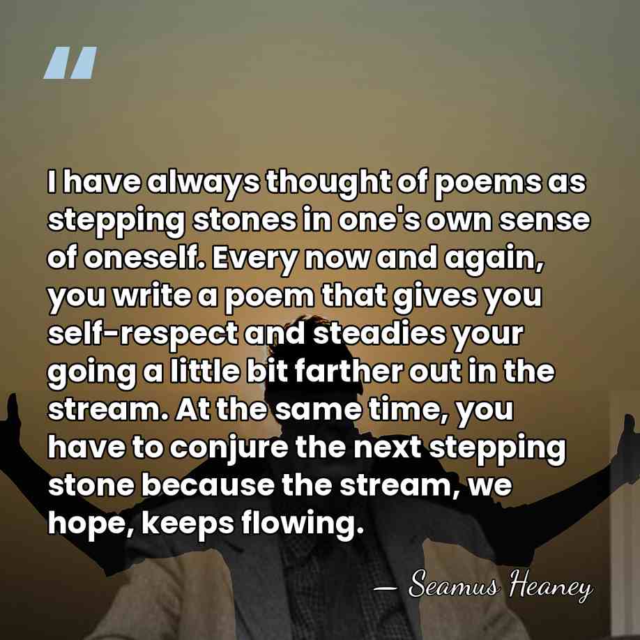 I have always thought of poems as stepping stones in one's own&hellip; - Seamus Heaney