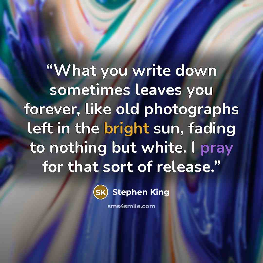 “What you write down sometimes leaves you forever, like old photographs left in the bright sun, fading to nothing but white. I pray for that sort of release.” quote by Stephen King