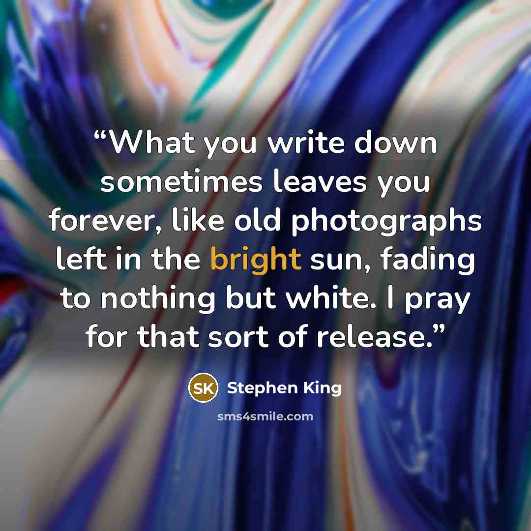 “What you write down sometimes leaves you forever, like old photographs left in the bright sun, fading to nothing but white. I pray for that sort of release.” quote by Stephen King
