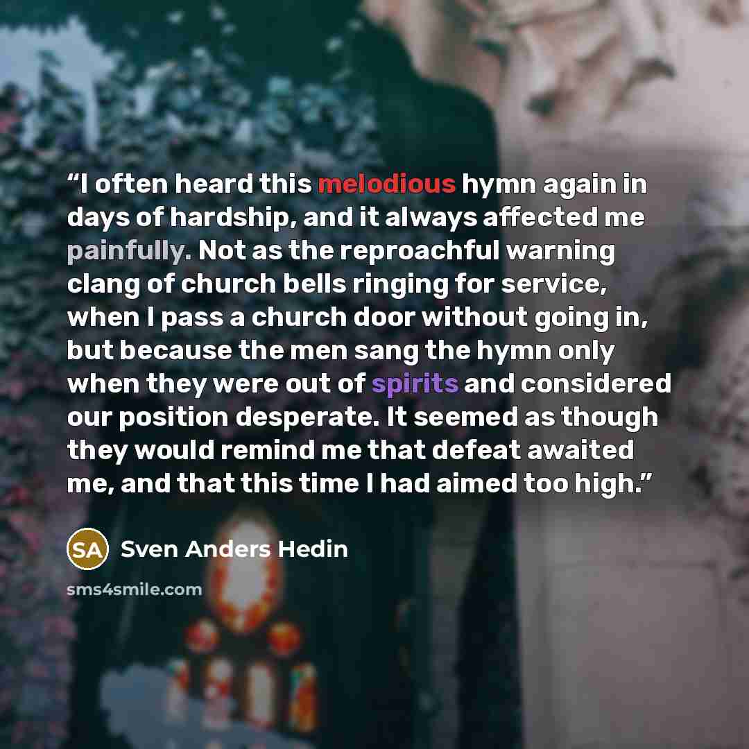“I often heard this melodious hymn again in days of hardship, and it always affected me painfully. Not as the reproachful warning clang of church bells ringing for service, when I pass a church door without going in, but because the men sang the hymn only when they were out of spirits and…” quote by Sven Anders Hedin