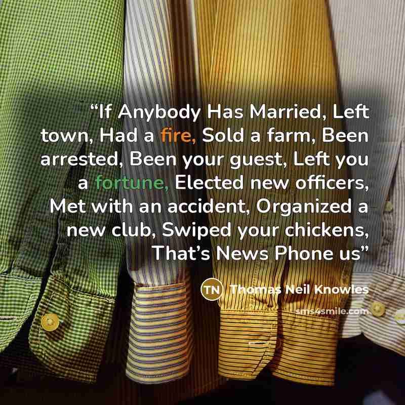 “If Anybody Has Married, Left town, Had a fire, Sold a farm, Been arrested, Been your guest, Left you a fortune, Elected new officers, Met with an accident, Organized a new club, Swiped your chickens, That’s News Phone us” quote by Thomas Neil Knowles