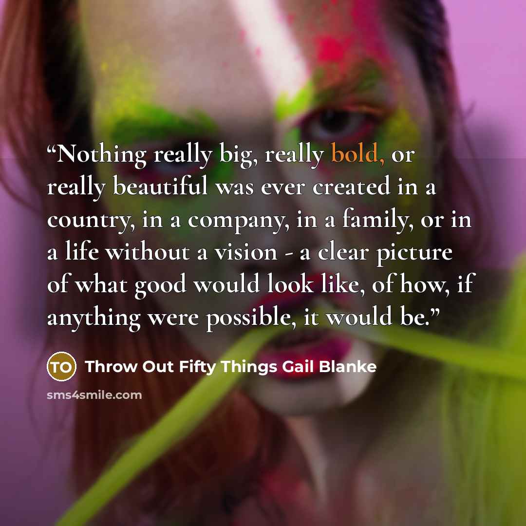 “Nothing really big, really bold, or really beautiful was ever created in a country, in a company, in a family, or in a life without a vision - a clear picture of what good would look like, of how, if anything were possible, it would be.” quote by Throw Out Fifty Things Gail Blanke