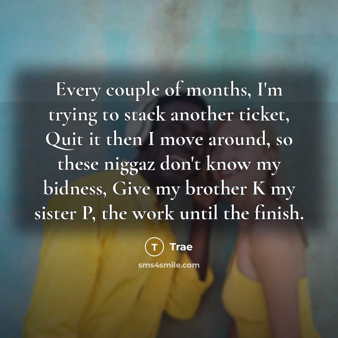 “Every couple of months, I'm trying to stack another ticket, Quit it then I move around, so these niggaz don't know my bidness, Give my brother K my sister P, the work until the finish.” quote by Trae