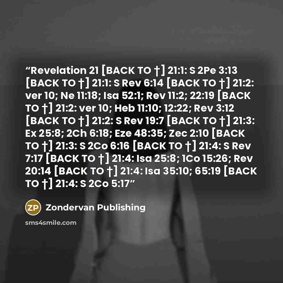 “Revelation 21 [BACK TO †] 21:1: S 2Pe 3:13 [BACK TO †] 21:1: S Rev 6:14 [BACK TO †] 21:2: ver 10; Ne 11:18; Isa 52:1; Rev 11:2; 22:19 [BACK TO †] 21:2: ver 10; Heb 11:10; 12:22; Rev 3:12 [BACK TO †] 21:2: S Rev 19:7 [BACK TO †] 21:3: Ex 25:8; 2Ch 6:18; Eze 48:35; Zec 2:10 [BACK TO †] 21:3: S 2Co…” quote by Zondervan Publishing