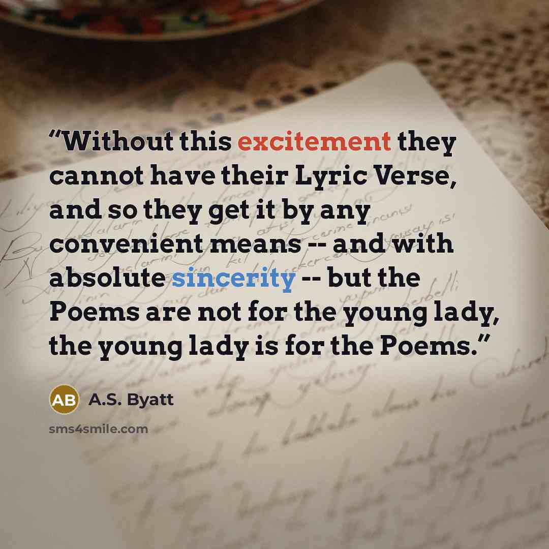 “Without this excitement they cannot have their Lyric Verse, and so they get it by any convenient means -- and with absolute sincerity -- but the Poems are not for the young lady, the young lady is for the Poems.” quote by A.S. Byatt