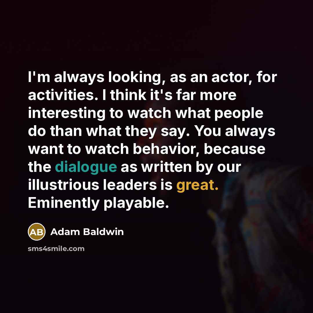 “I'm always looking, as an actor, for activities. I think it's far more interesting to watch what people do than what they say. You always want to watch behavior, because the dialogue as written by our illustrious leaders is great. Eminently playable.” quote by Adam Baldwin