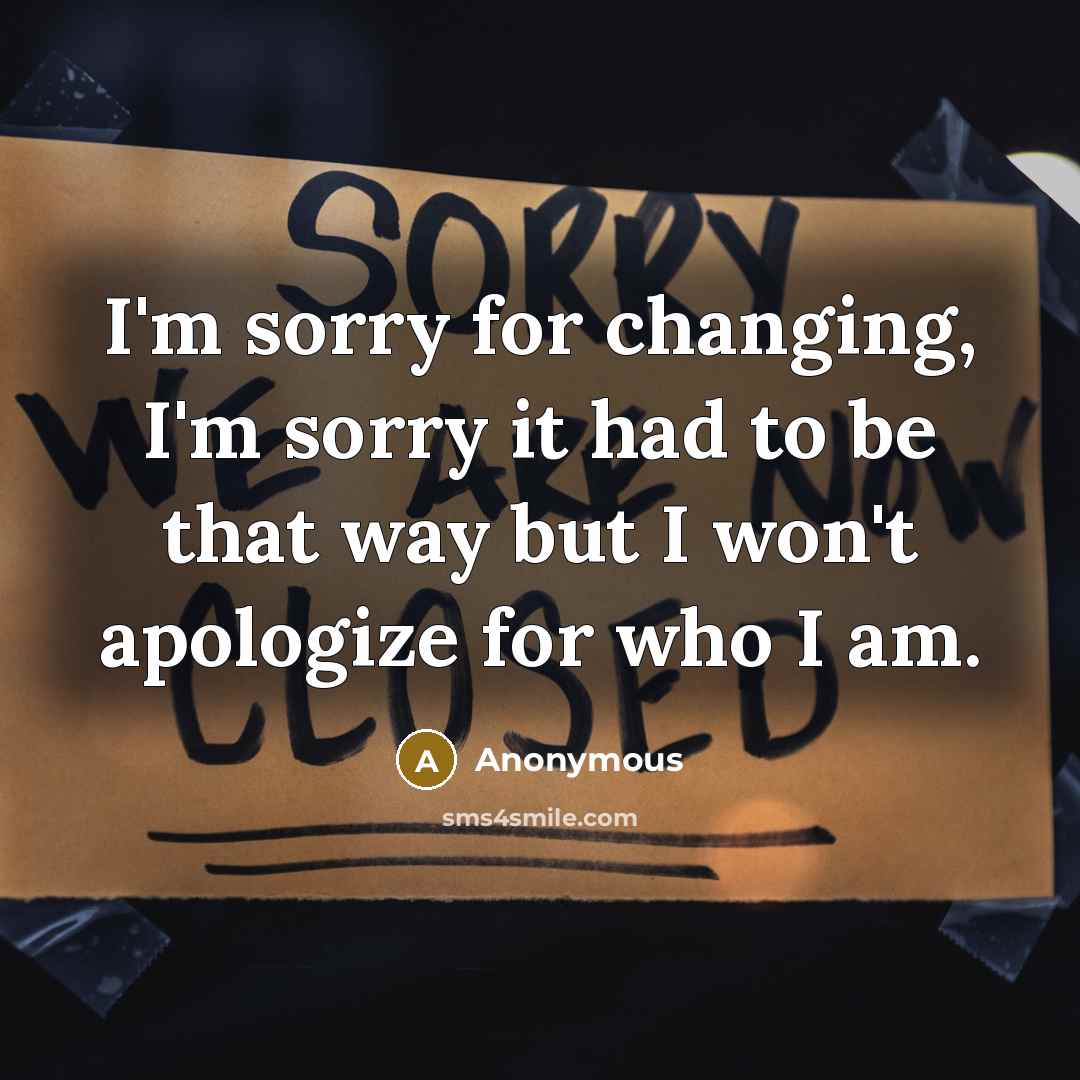 “I'm sorry for changing, I'm sorry it had to be that way but I won't apologize for who I am.” quote by Anonymous
