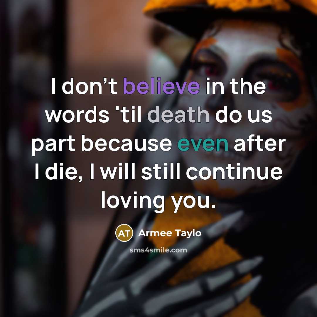 “I don't believe in the words 'til death do us part because even after I die, I will still continue loving you.” quote by Armee Taylo