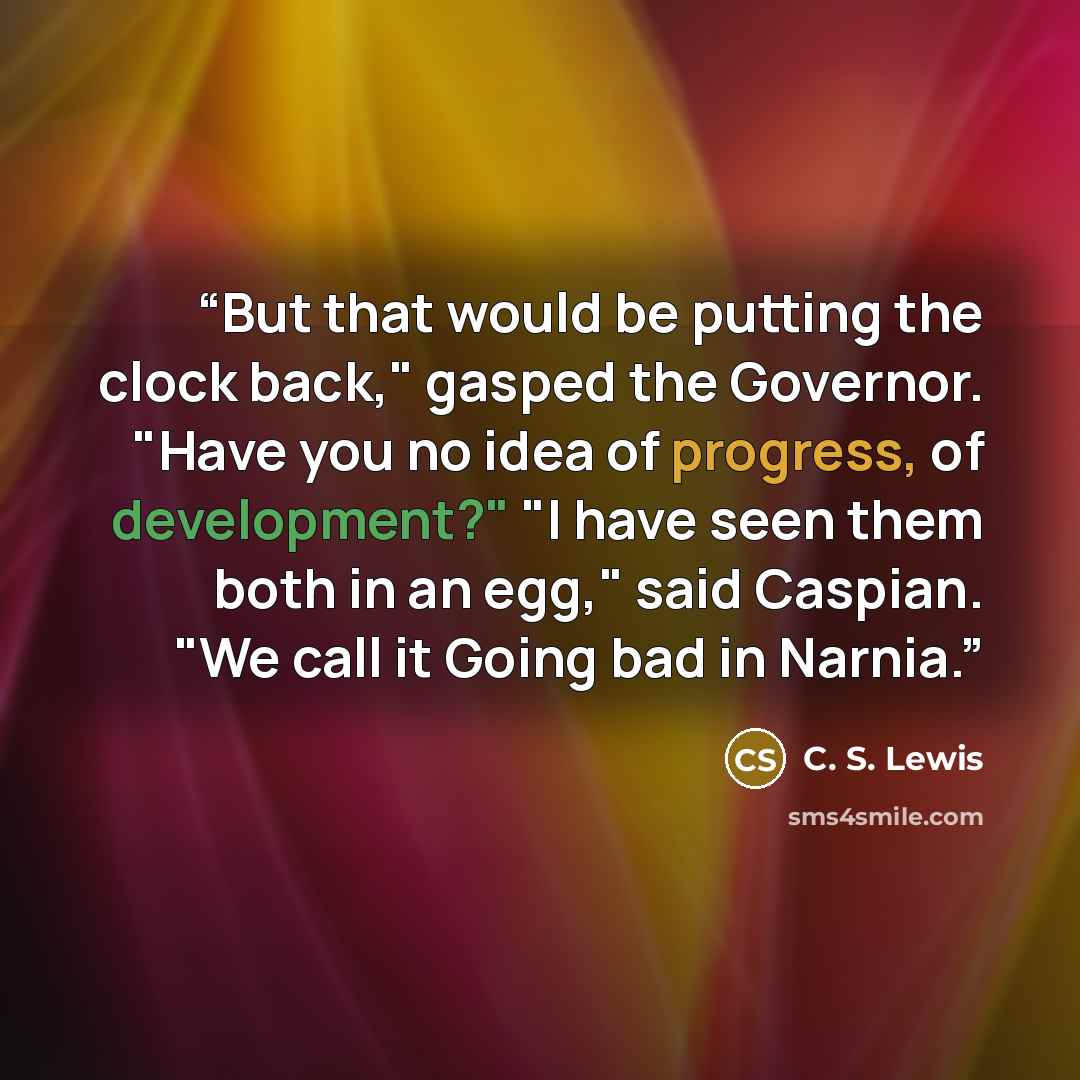 “But that would be putting the clock back," gasped the Governor. "Have you no idea of progress, of development?" "I have seen them both in an egg," said Caspian. "We call it Going bad in Narnia.” quote by C. S. Lewis