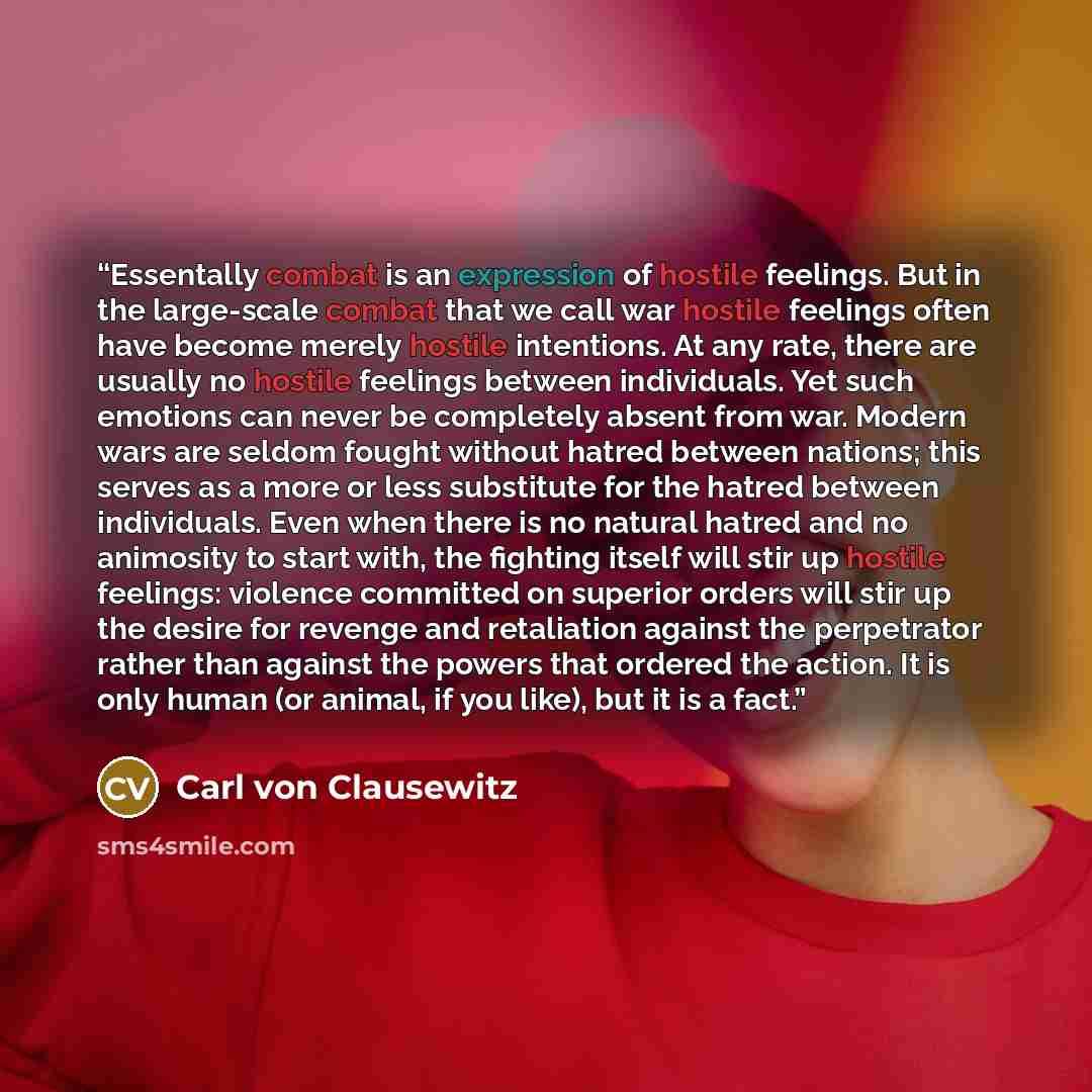 “Essentally combat is an expression of hostile feelings. But in the large-scale combat that we call war hostile feelings often have become merely hostile intentions. At any rate, there are usually no hostile feelings between individuals. Yet such emotions can never be completely absent from war…” quote by Carl von Clausewitz