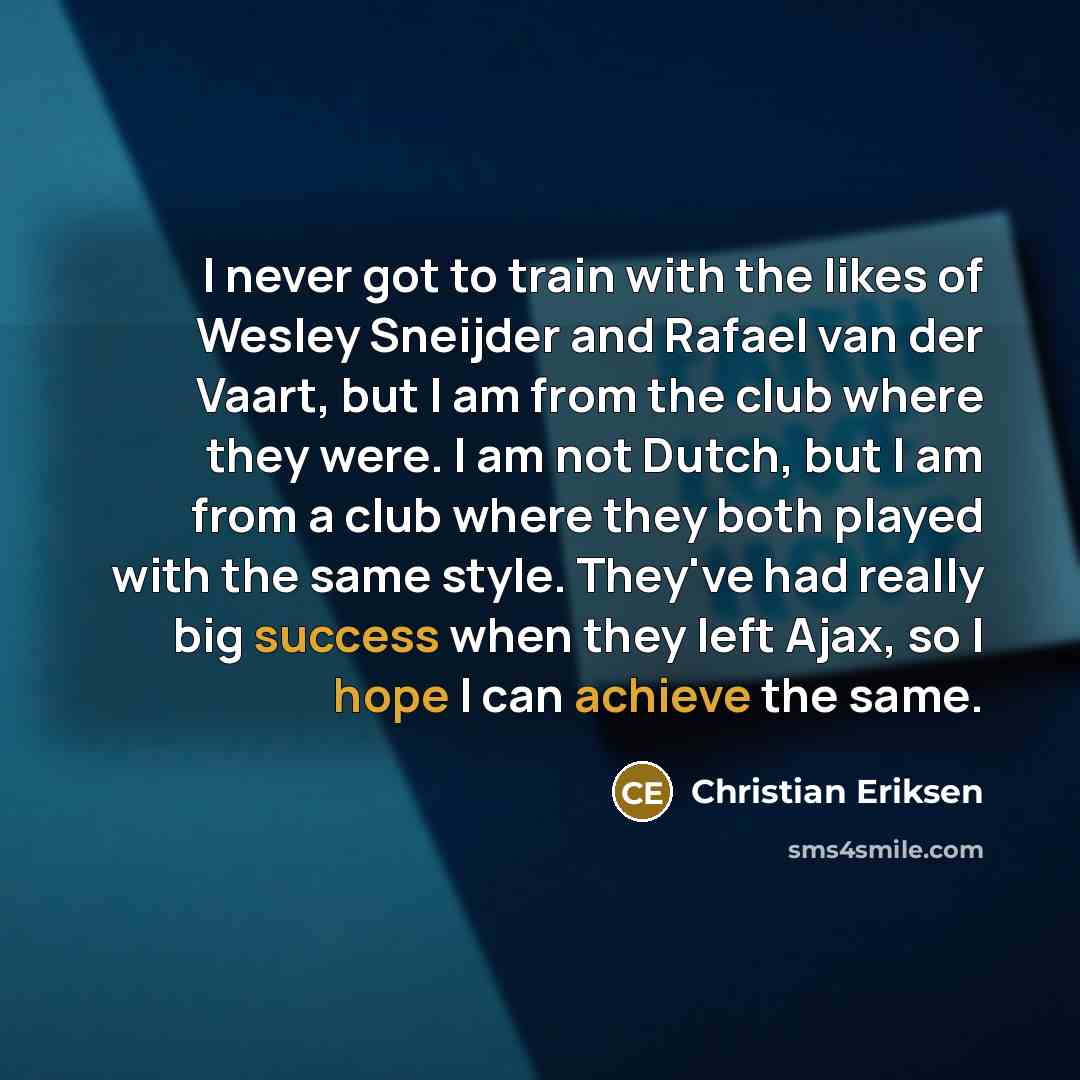 “I never got to train with the likes of Wesley Sneijder and Rafael van der Vaart, but I am from the club where they were. I am not Dutch, but I am from a club where they both played with the same style. They've had really big success when they left Ajax, so I hope I can achieve the same.” quote by Christian Eriksen