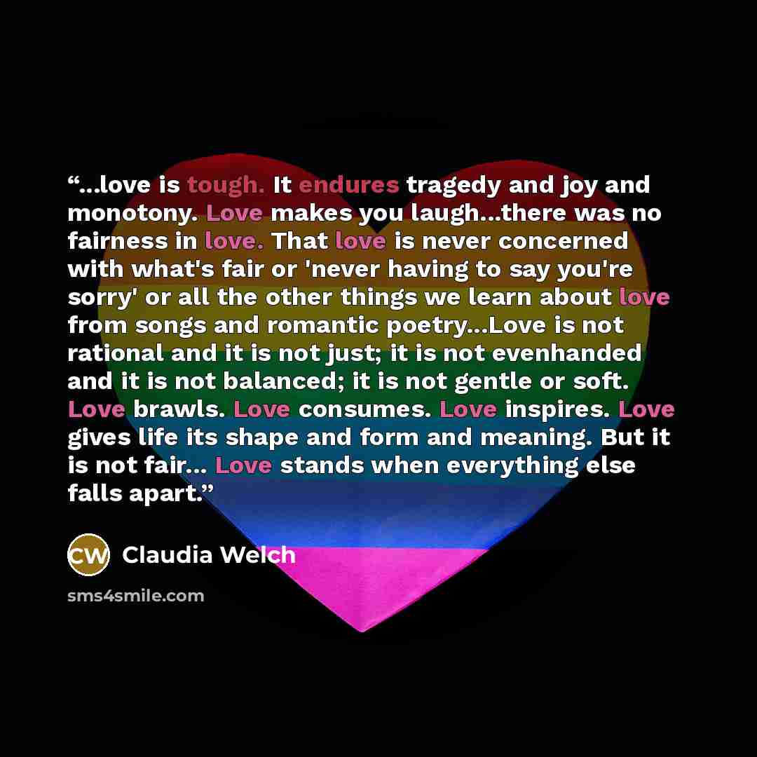 “...love is tough. It endures tragedy and joy and monotony. Love makes you laugh...there was no fairness in love. That love is never concerned with what's fair or 'never having to say you're sorry' or all the other things we learn about love from songs and romantic poetry...Love is not rational and…” quote by Claudia Welch