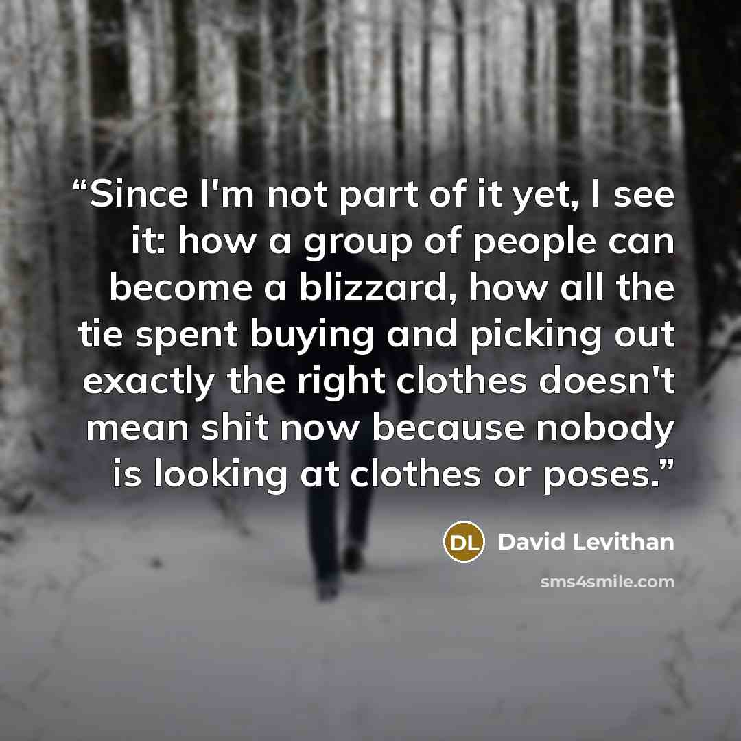 “Since I'm not part of it yet, I see it: how a group of people can become a blizzard, how all the tie spent buying and picking out exactly the right clothes doesn't mean shit now because nobody is looking at clothes or poses.” quote by David Levithan
