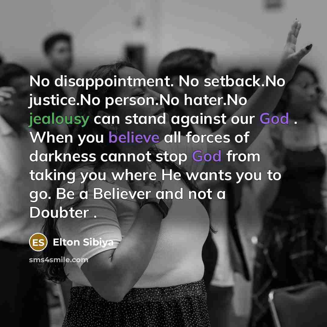 “No disappointment. No setback.No justice.No person.No hater.No jealousy can stand against our God . When you believe all forces of darkness cannot stop God from taking you where He wants you to go. Be a Believer and not a Doubter .” quote by Elton Sibiya