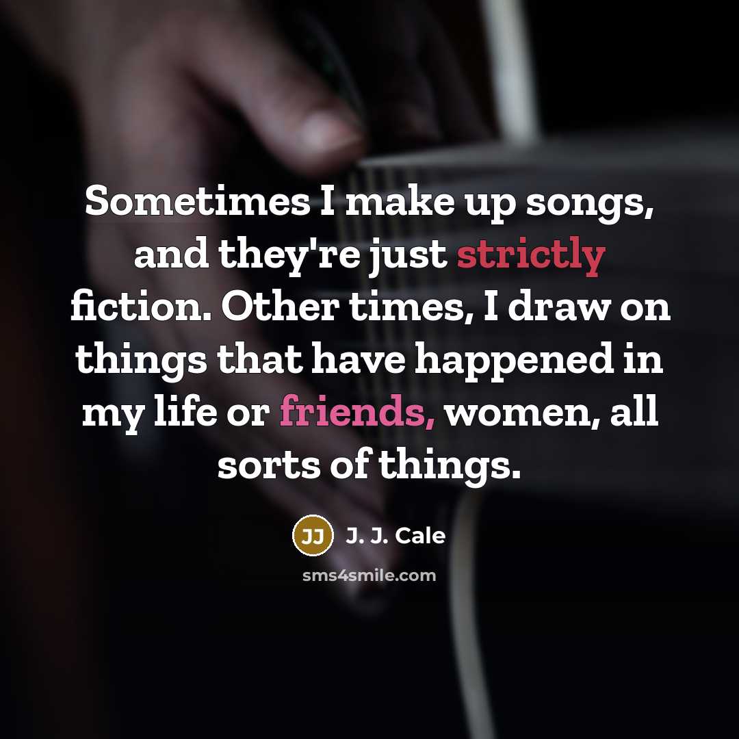 “Sometimes I make up songs, and they're just strictly fiction. Other times, I draw on things that have happened in my life or friends, women, all sorts of things.” quote by J. J. Cale