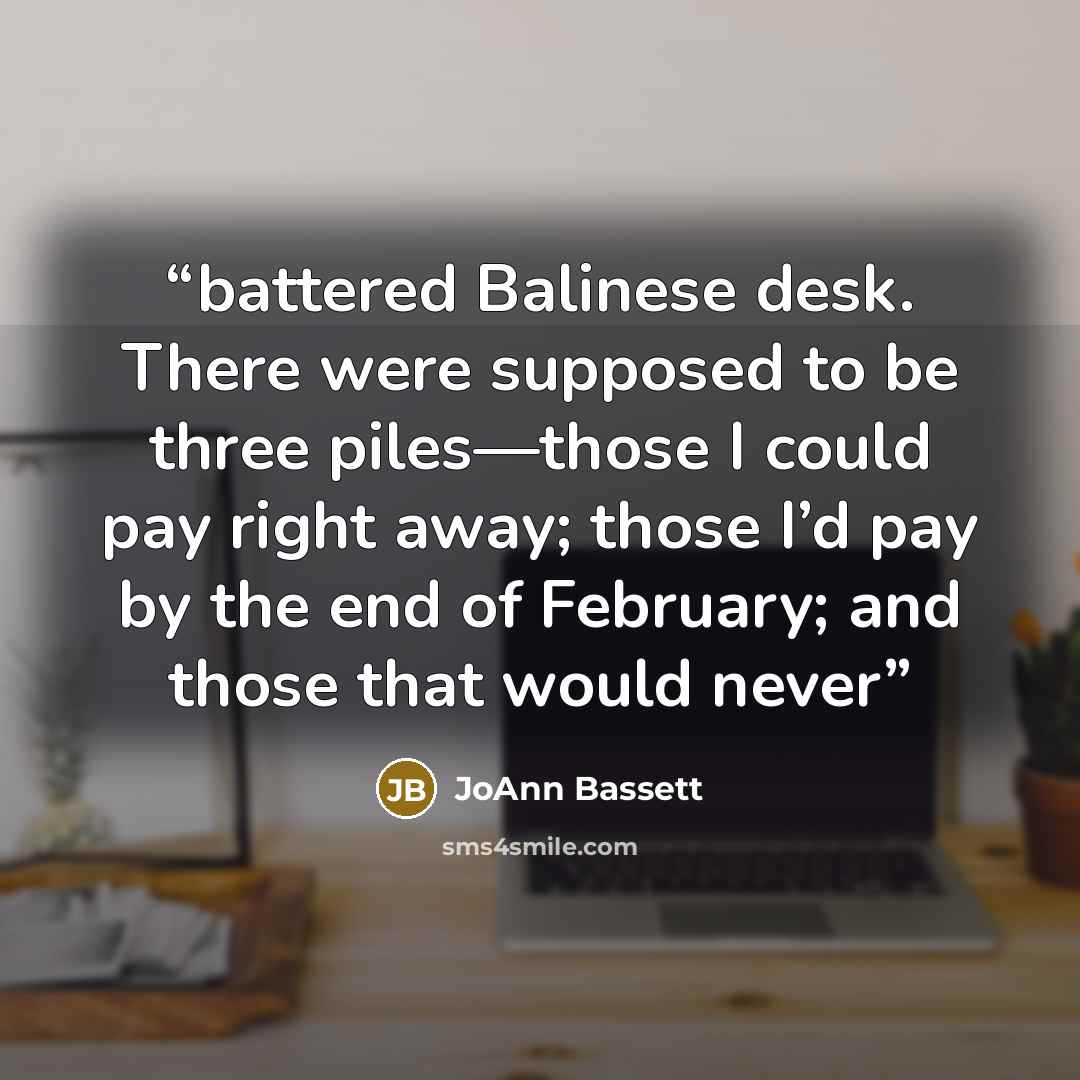 “battered Balinese desk. There were supposed to be three piles—those I could pay right away; those I’d pay by the end of February; and those that would never” quote by JoAnn Bassett