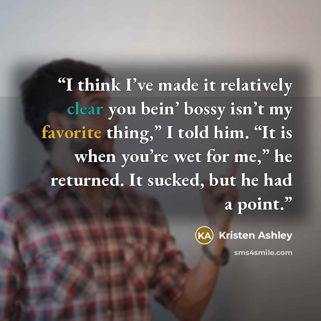 “I think I’ve made it relatively clear you bein’ bossy isn’t my favorite thing,” I told him. “It is when you’re wet for me,” he returned. It sucked, but he had a point.” quote by Kristen Ashley
