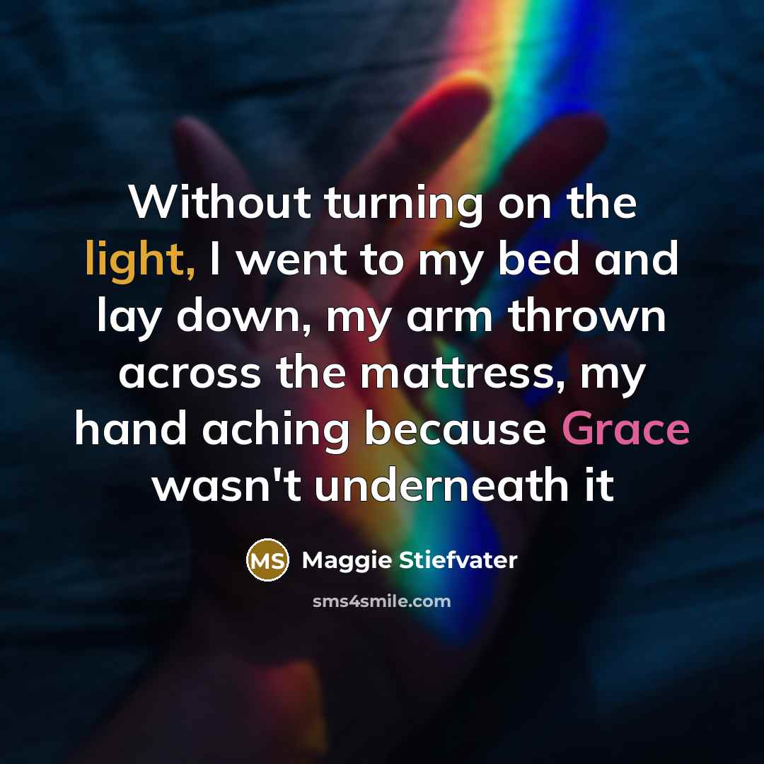 “Without turning on the light, I went to my bed and lay down, my arm thrown across the mattress, my hand aching because Grace wasn't underneath it” quote by Maggie Stiefvater