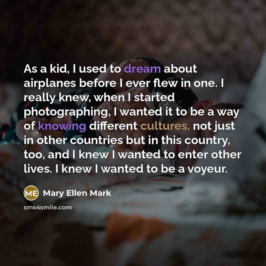 “As a kid, I used to dream about airplanes before I ever flew in one. I really knew, when I started photographing, I wanted it to be a way of knowing different cultures, not just in other countries but in this country, too, and I knew I wanted to enter other lives. I knew I wanted to be a voyeur.” quote by Mary Ellen Mark