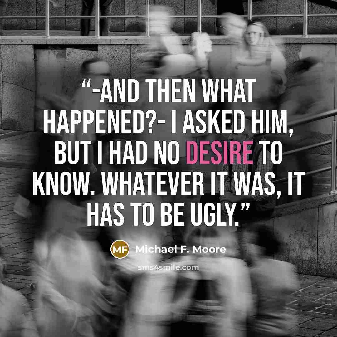“-and then what happened?- I asked him, but I had no desire to know. Whatever it was, it has to be ugly.” quote by Michael F. Moore