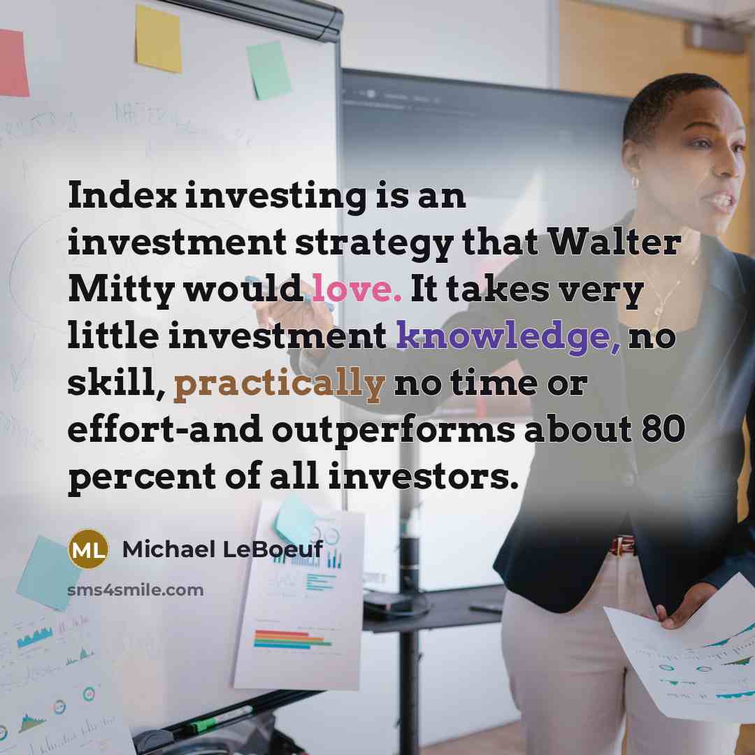 “Index investing is an investment strategy that Walter Mitty would love. It takes very little investment knowledge, no skill, practically no time or effort-and outperforms about 80 percent of all investors.” quote by Michael LeBoeuf