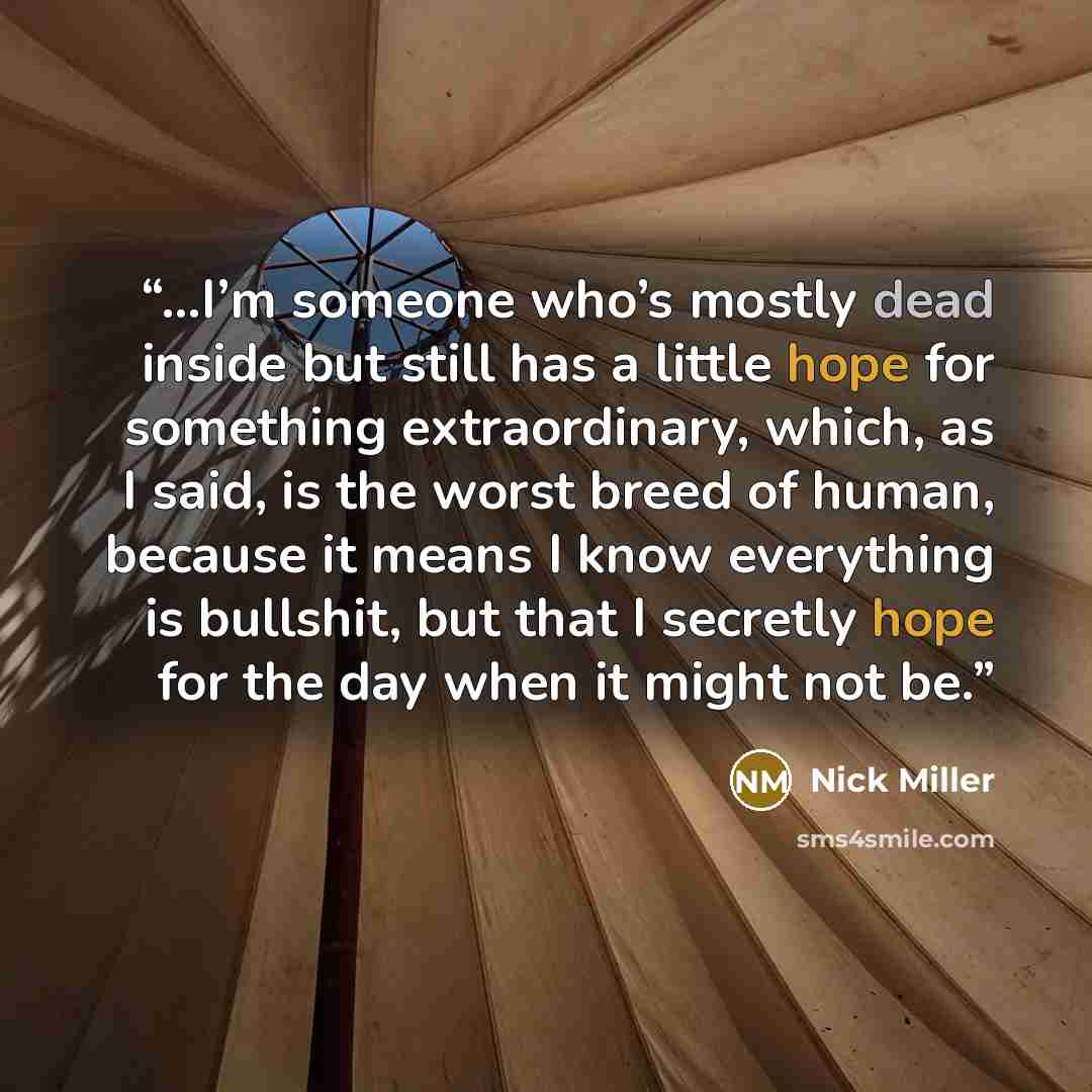 “…I’m someone who’s mostly dead inside but still has a little hope for something extraordinary, which, as I said, is the worst breed of human, because it means I know everything is bullshit, but that I secretly hope for the day when it might not be.” quote by Nick Miller