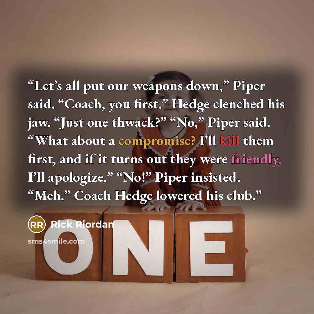 “Let’s all put our weapons down,” Piper said. “Coach, you first.” Hedge clenched his jaw. “Just one thwack?” “No,” Piper said. “What about a compromise? I’ll kill them first, and if it turns out they were friendly, I’ll apologize.” “No!” Piper insisted. “Meh.” Coach Hedge lowered his club.” quote by Rick Riordan