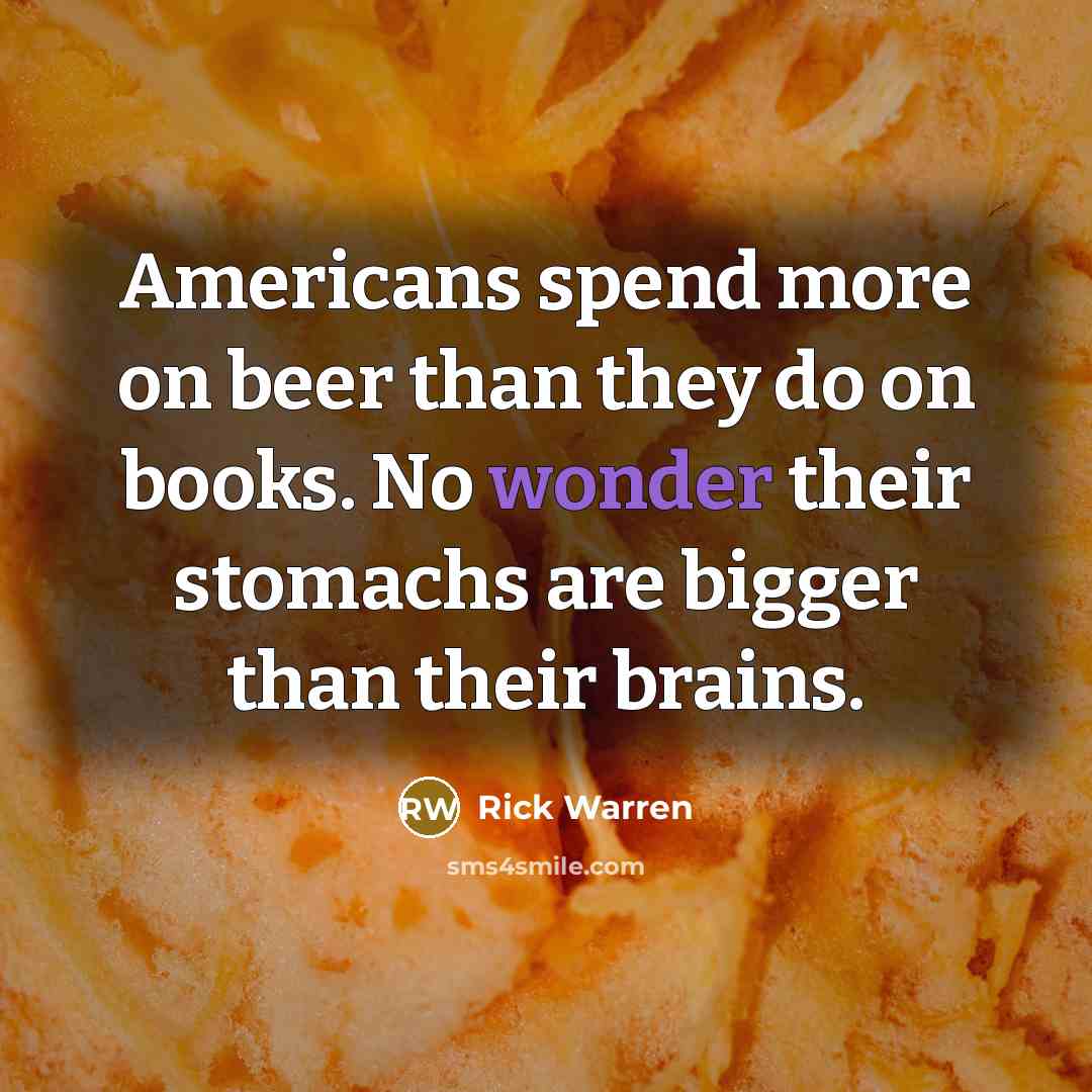 “Americans spend more on beer than they do on books. No wonder their stomachs are bigger than their brains.” quote by Rick Warren