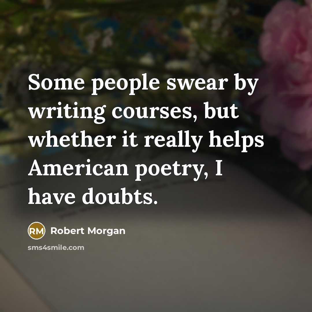 “Some people swear by writing courses, but whether it really helps American poetry, I have doubts.” quote by Robert Morgan