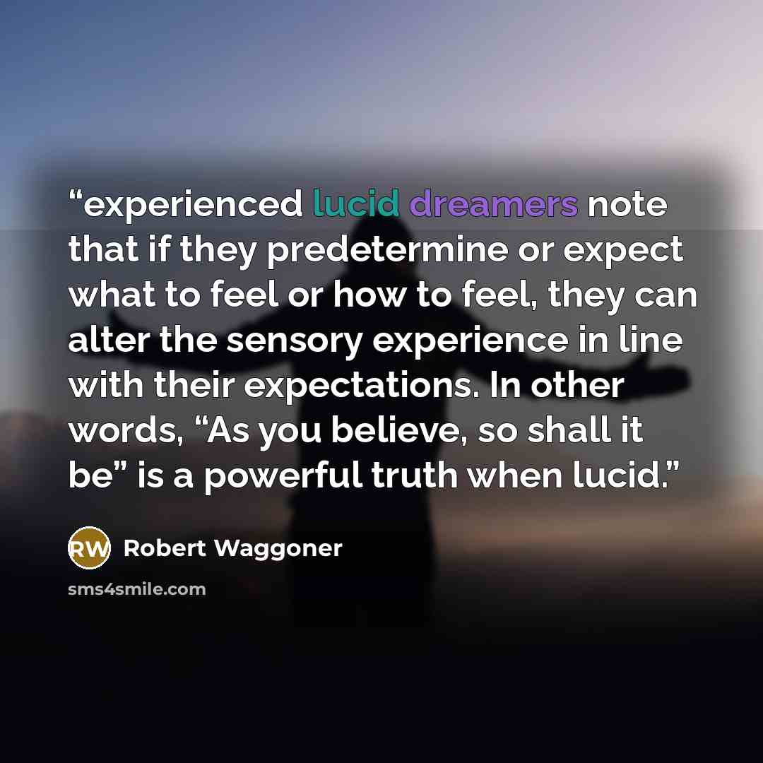“experienced lucid dreamers note that if they predetermine or expect what to feel or how to feel, they can alter the sensory experience in line with their expectations. In other words, “As you believe, so shall it be” is a powerful truth when lucid.” quote by Robert Waggoner