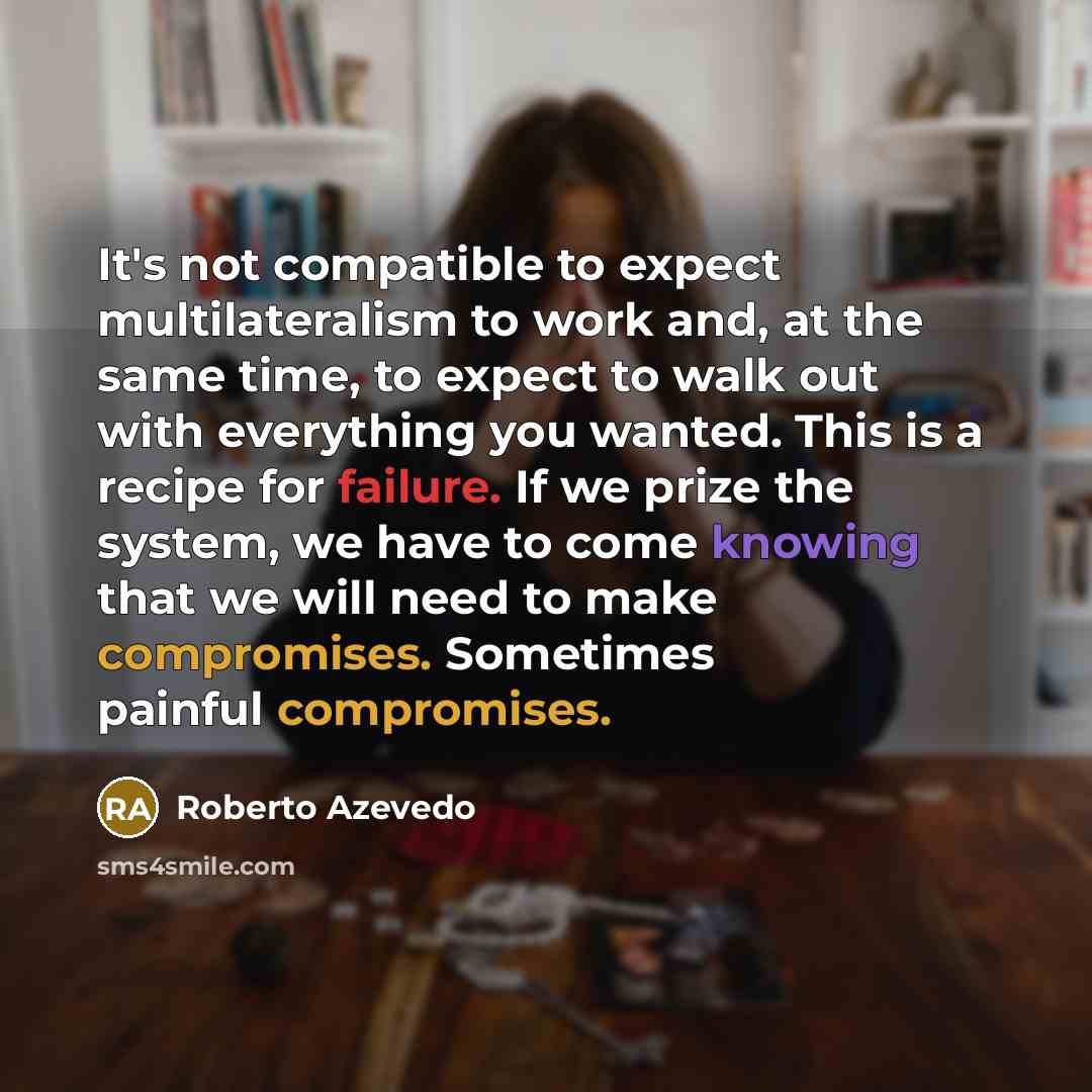 “It's not compatible to expect multilateralism to work and, at the same time, to expect to walk out with everything you wanted. This is a recipe for failure. If we prize the system, we have to come knowing that we will need to make compromises. Sometimes painful compromises.” quote by Roberto Azevedo