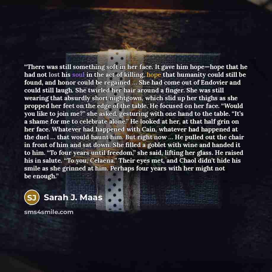 “There was still something soft in her face. It gave him hope—hope that he had not lost his soul in the act of killing, hope that humanity could still be found, and honor could be regained … She had come out of Endovier and could still laugh. She twirled her hair around a finger. She was still…” quote by Sarah J. Maas