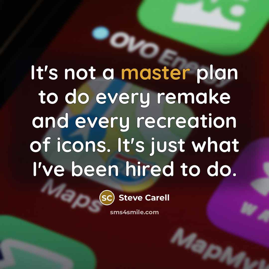 “It's not a master plan to do every remake and every recreation of icons. It's just what I've been hired to do.” quote by Steve Carell