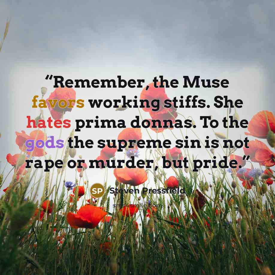 “Remember, the Muse favors working stiffs. She hates prima donnas. To the gods the supreme sin is not rape or murder, but pride.” quote by Steven Pressfield