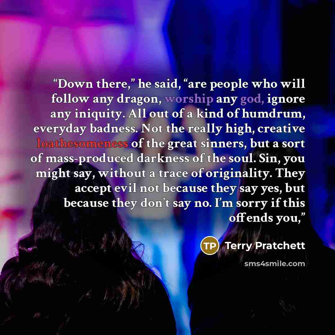“Down there,” he said, “are people who will follow any dragon, worship any god, ignore any iniquity. All out of a kind of humdrum, everyday badness. Not the really high, creative loathesomeness of the great sinners, but a sort of mass-produced darkness of the soul. Sin, you might say, without a…” quote by Terry Pratchett