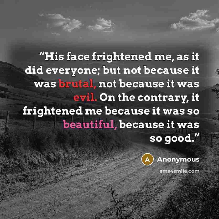 “His face frightened me, as it did everyone; but not because it was brutal, not because it was evil. On the contrary, it frightened me because it was so beautiful, because it was so good.” quote by Anonymous