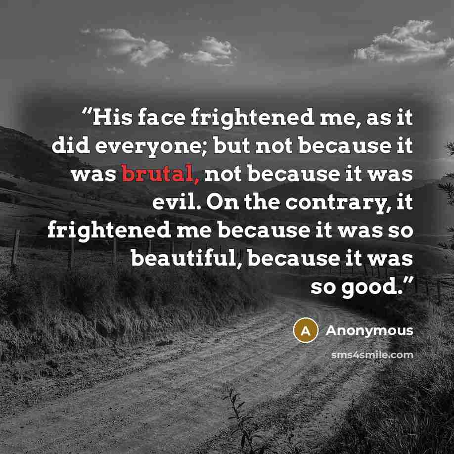 “His face frightened me, as it did everyone; but not because it was brutal, not because it was evil. On the contrary, it frightened me because it was so beautiful, because it was so good.” quote by Anonymous