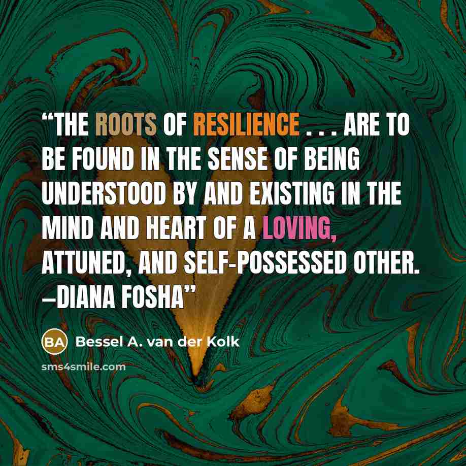 “The roots of resilience . . . are to be found in the sense of being understood by and existing in the mind and heart of a loving, attuned, and self-possessed other. —Diana Fosha” quote by Bessel A. van der Kolk