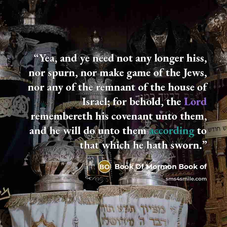 “Yea, and ye need not any longer hiss, nor spurn, nor make game of the Jews, nor any of the remnant of the house of Israel; for behold, the Lord remembereth his covenant unto them, and he will do unto them according to that which he hath sworn.” quote by Book Of Mormon Book of