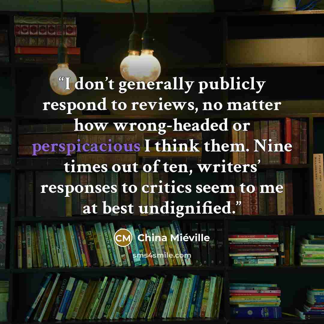 “I don’t generally publicly respond to reviews, no matter how wrong-headed or perspicacious I think them. Nine times out of ten, writers’ responses to critics seem to me at best undignified.” quote by China Miéville