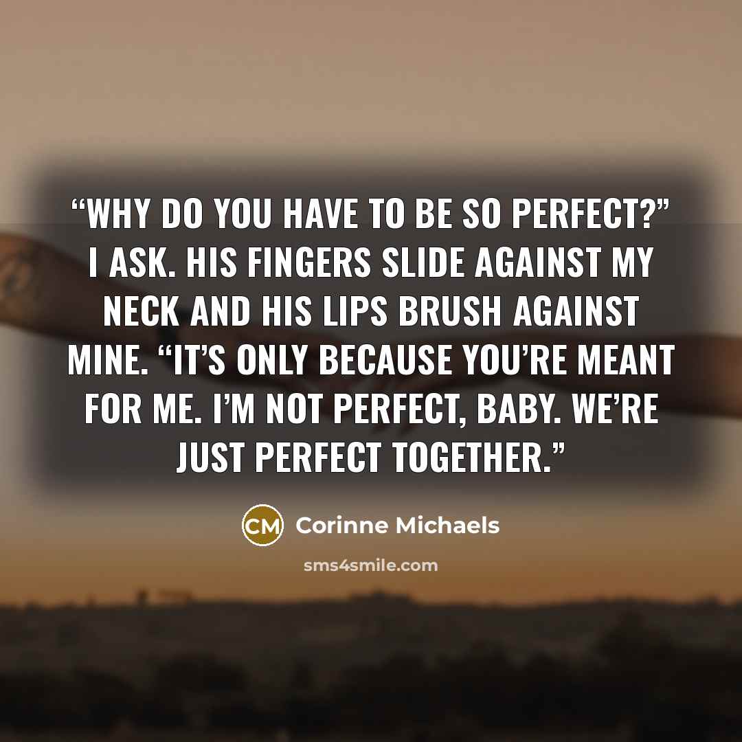 “Why do you have to be so perfect?” I ask. His fingers slide against my neck and his lips brush against mine. “It’s only because you’re meant for me. I’m not perfect, baby. We’re just perfect together.” quote by Corinne Michaels