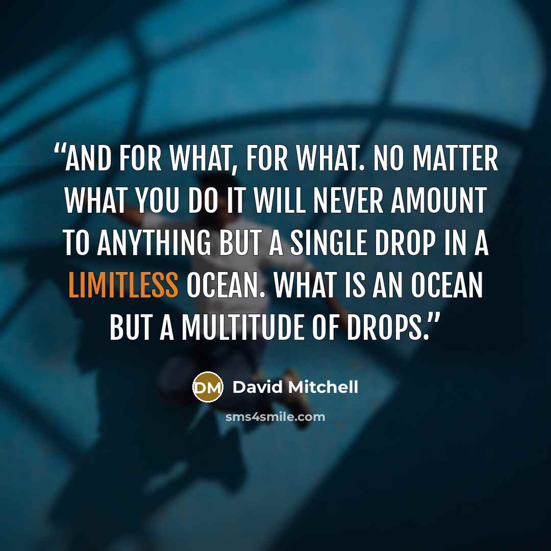 “And for What, For What. No matter what you do it will never amount to anything but a single drop in a limitless ocean. What is an ocean but a multitude of drops.” quote by David Mitchell
