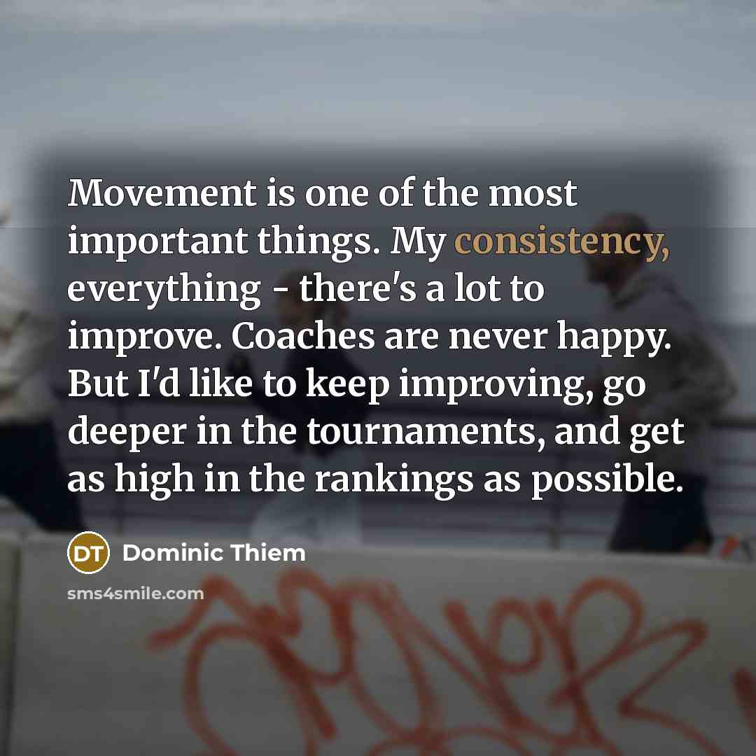 “Movement is one of the most important things. My consistency, everything - there's a lot to improve. Coaches are never happy. But I'd like to keep improving, go deeper in the tournaments, and get as high in the rankings as possible.” quote by Dominic Thiem