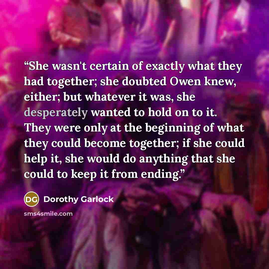 “She wasn't certain of exactly what they had together; she doubted Owen knew, either; but whatever it was, she desperately wanted to hold on to it. They were only at the beginning of what they could become together; if she could help it, she would do anything that she could to keep it from ending.” quote by Dorothy Garlock