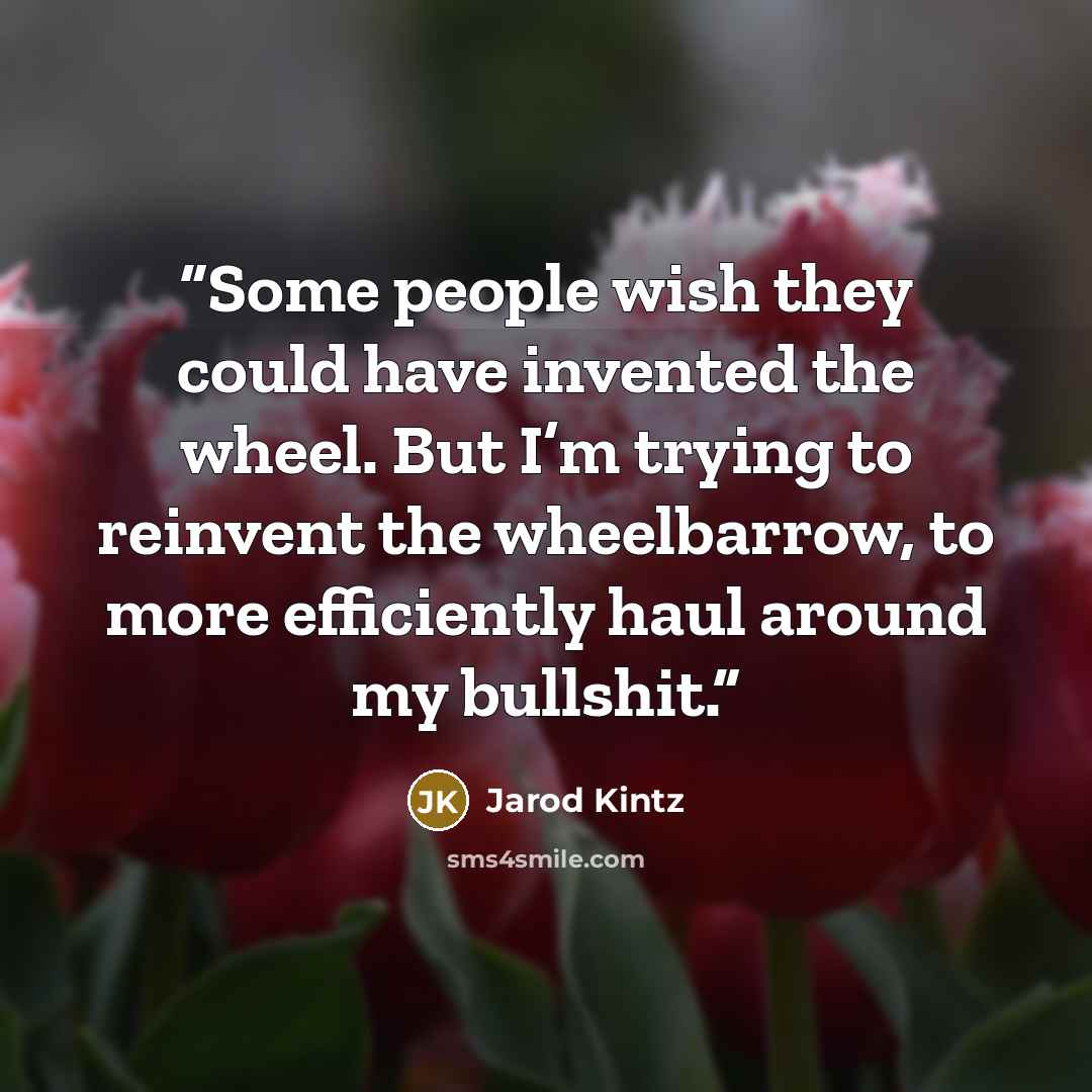 “Some people wish they could have invented the wheel. But I’m trying to reinvent the wheelbarrow, to more efficiently haul around my bullshit.” quote by Jarod Kintz