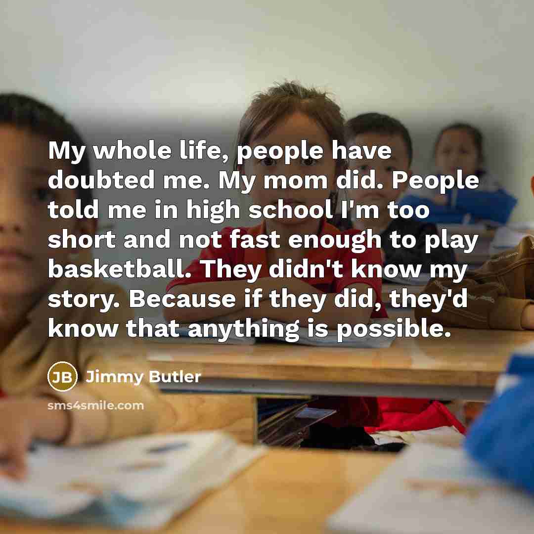 “My whole life, people have doubted me. My mom did. People told me in high school I'm too short and not fast enough to play basketball. They didn't know my story. Because if they did, they'd know that anything is possible.” quote by Jimmy Butler