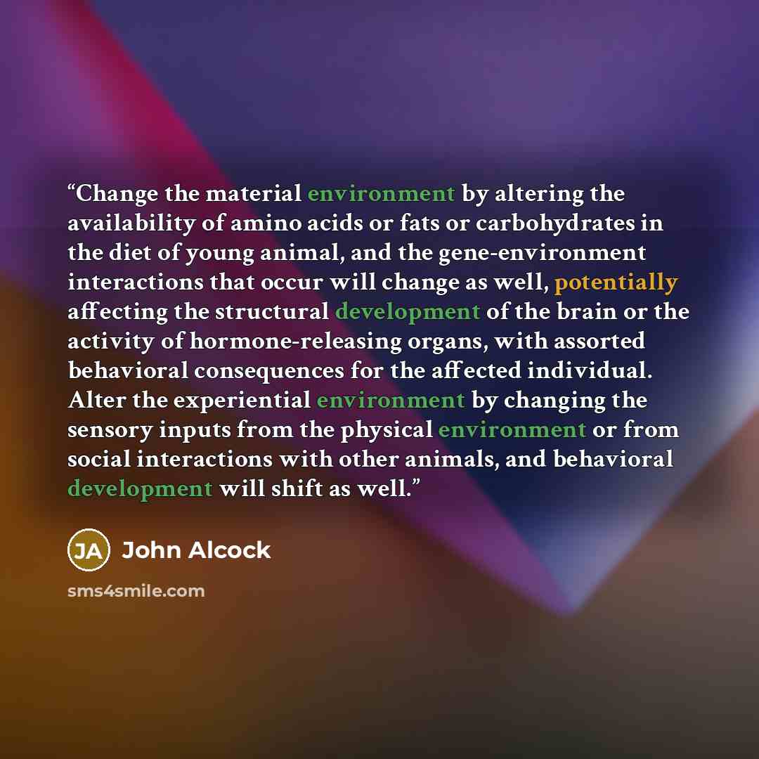 “Change the material environment by altering the availability of amino acids or fats or carbohydrates in the diet of young animal, and the gene-environment interactions that occur will change as well, potentially affecting the structural development of the brain or the activity of hormone-releasing…” quote by John Alcock